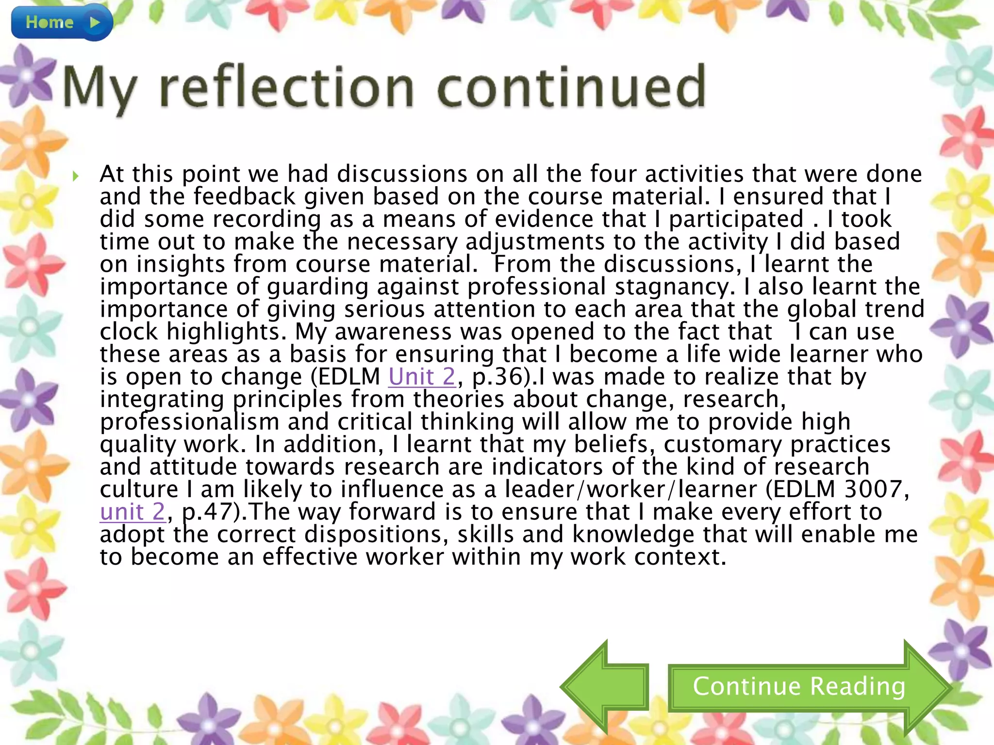  At this point we had discussions on all the four activities that were done
and the feedback given based on the course material. I ensured that I
did some recording as a means of evidence that I participated . I took
time out to make the necessary adjustments to the activity I did based
on insights from course material. From the discussions, I learnt the
importance of guarding against professional stagnancy. I also learnt the
importance of giving serious attention to each area that the global trend
clock highlights. My awareness was opened to the fact that I can use
these areas as a basis for ensuring that I become a life wide learner who
is open to change (EDLM Unit 2, p.36).I was made to realize that by
integrating principles from theories about change, research,
professionalism and critical thinking will allow me to provide high
quality work. In addition, I learnt that my beliefs, customary practices
and attitude towards research are indicators of the kind of research
culture I am likely to influence as a leader/worker/learner (EDLM 3007,
unit 2, p.47).The way forward is to ensure that I make every effort to
adopt the correct dispositions, skills and knowledge that will enable me
to become an effective worker within my work context.
Continue Reading
 
