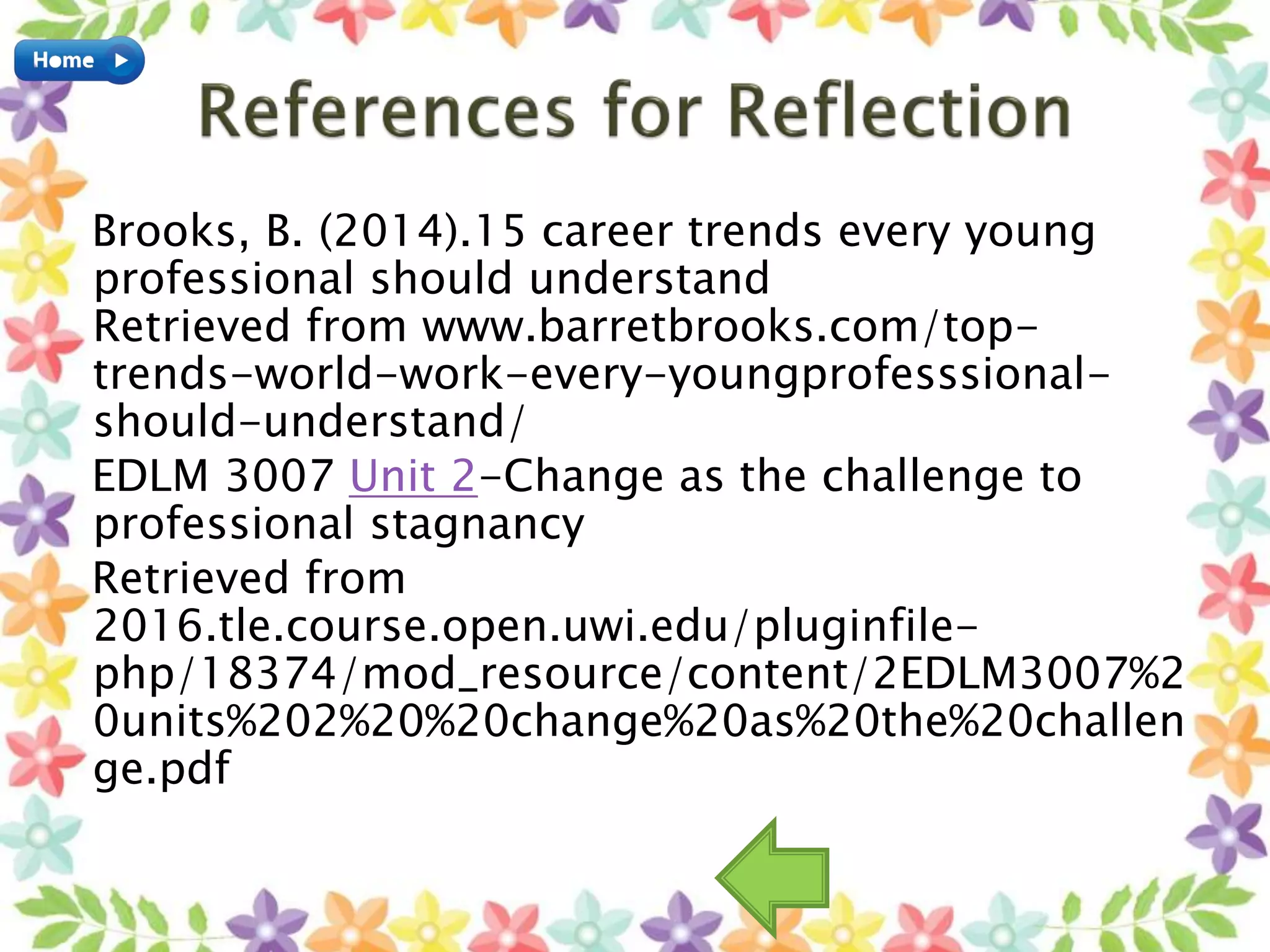 Brooks, B. (2014).15 career trends every young
professional should understand
Retrieved from www.barretbrooks.com/top-
trends-world-work-every-youngprofesssional-
should-understand/
EDLM 3007 Unit 2-Change as the challenge to
professional stagnancy
Retrieved from
2016.tle.course.open.uwi.edu/pluginfile-
php/18374/mod_resource/content/2EDLM3007%2
0units%202%20%20change%20as%20the%20challen
ge.pdf
 