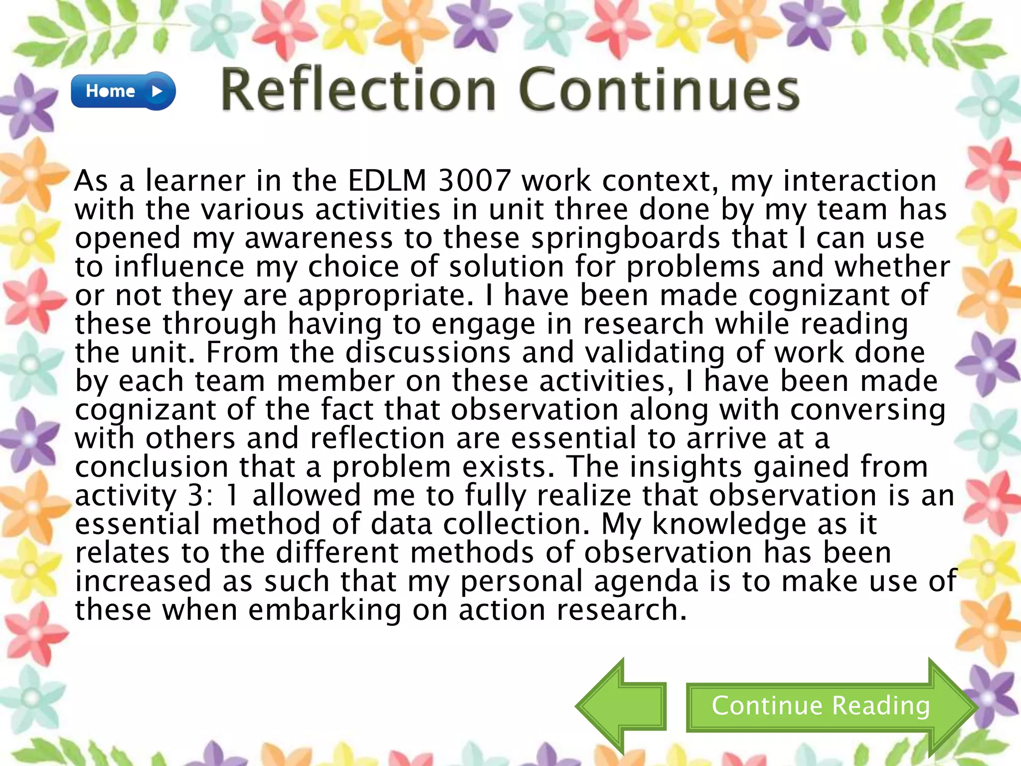 As a learner in the EDLM 3007 work context, my interaction
with the various activities in unit three done by my team has
opened my awareness to these springboards that I can use
to influence my choice of solution for problems and whether
or not they are appropriate. I have been made cognizant of
these through having to engage in research while reading
the unit. From the discussions and validating of work done
by each team member on these activities, I have been made
cognizant of the fact that observation along with conversing
with others and reflection are essential to arrive at a
conclusion that a problem exists. The insights gained from
activity 3: 1 allowed me to fully realize that observation is an
essential method of data collection. My knowledge as it
relates to the different methods of observation has been
increased as such that my personal agenda is to make use of
these when embarking on action research.
Continue Reading
 