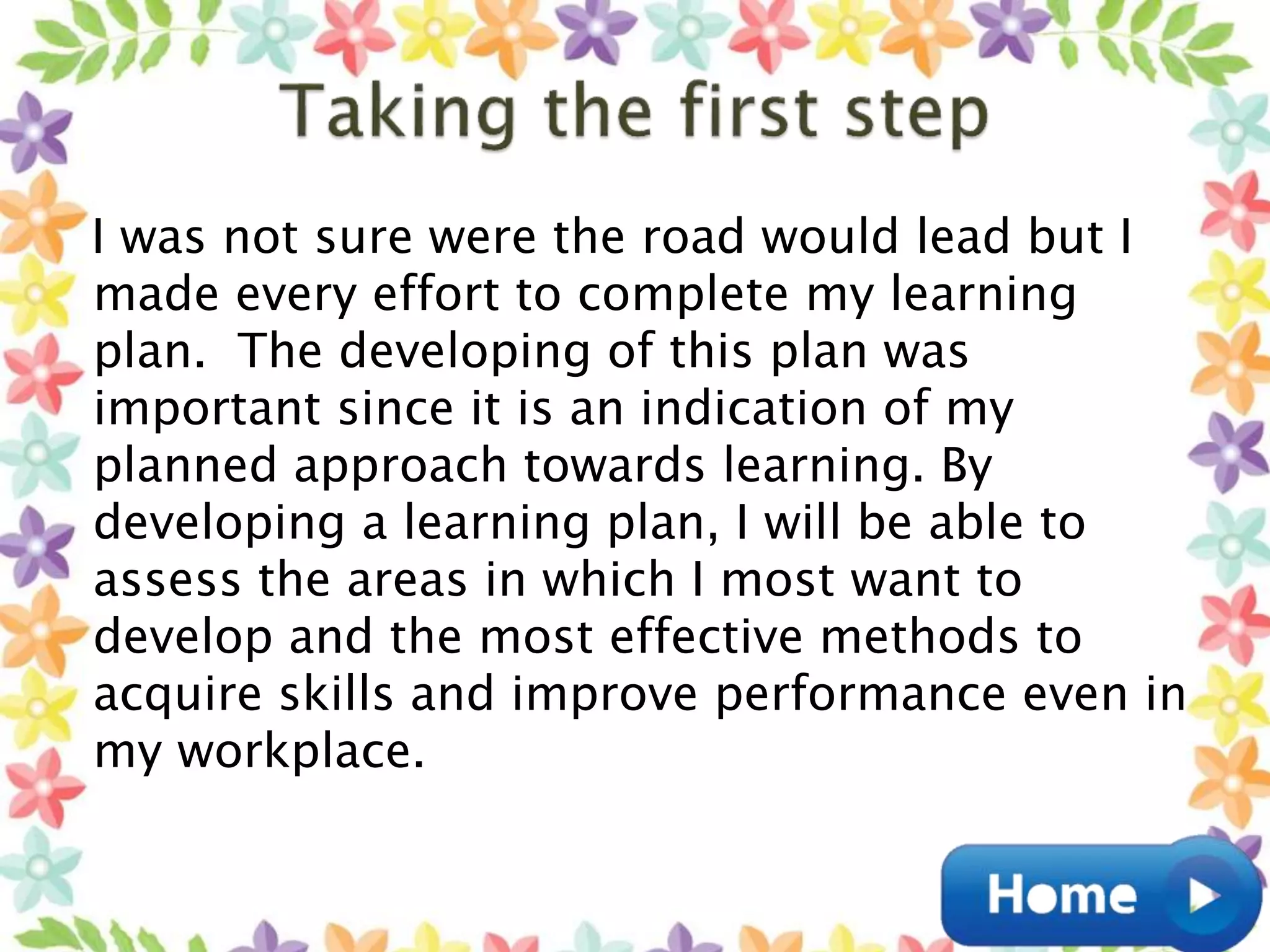 I was not sure were the road would lead but I
made every effort to complete my learning
plan. The developing of this plan was
important since it is an indication of my
planned approach towards learning. By
developing a learning plan, I will be able to
assess the areas in which I most want to
develop and the most effective methods to
acquire skills and improve performance even in
my workplace.
 