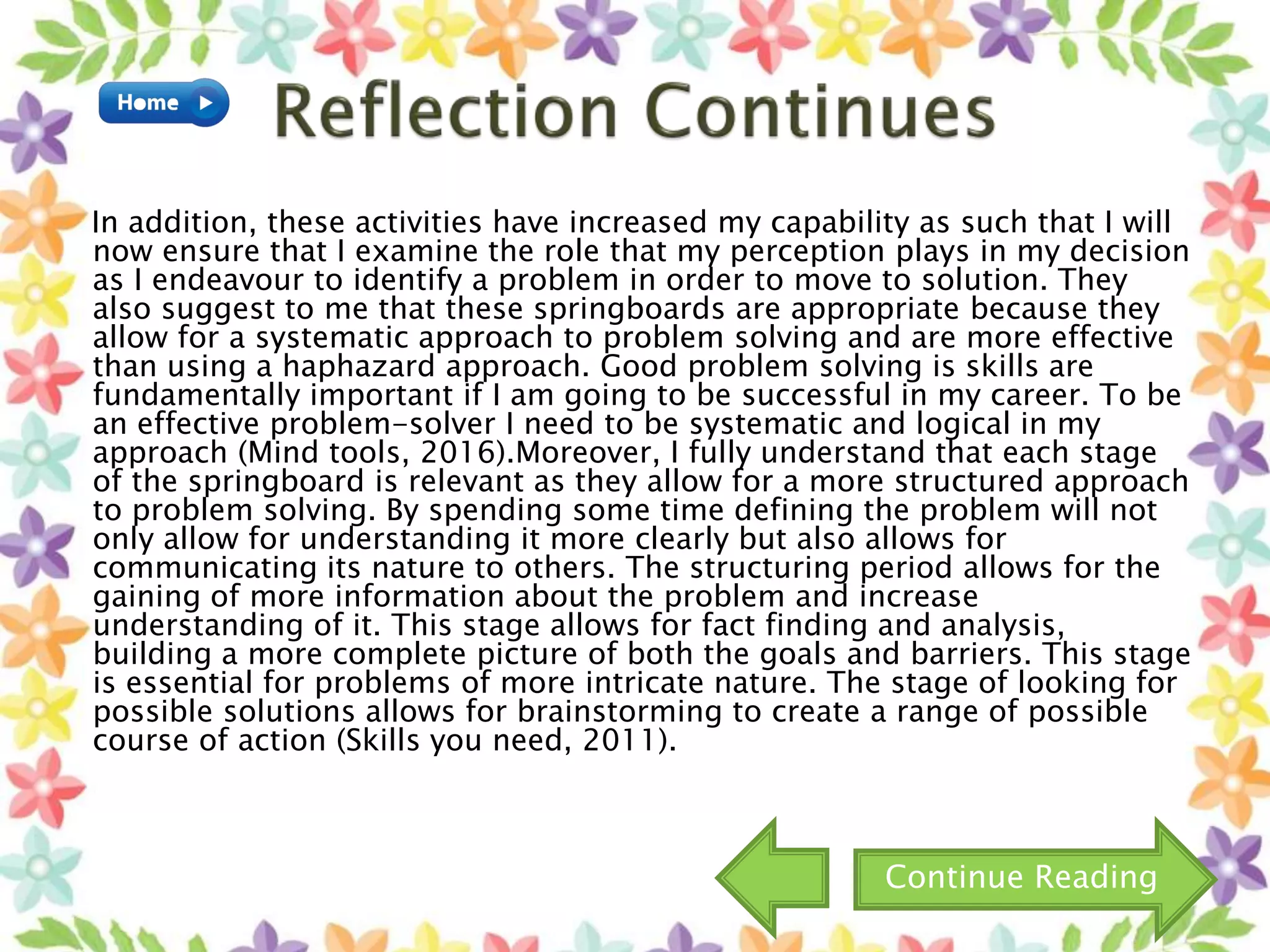 In addition, these activities have increased my capability as such that I will
now ensure that I examine the role that my perception plays in my decision
as I endeavour to identify a problem in order to move to solution. They
also suggest to me that these springboards are appropriate because they
allow for a systematic approach to problem solving and are more effective
than using a haphazard approach. Good problem solving is skills are
fundamentally important if I am going to be successful in my career. To be
an effective problem-solver I need to be systematic and logical in my
approach (Mind tools, 2016).Moreover, I fully understand that each stage
of the springboard is relevant as they allow for a more structured approach
to problem solving. By spending some time defining the problem will not
only allow for understanding it more clearly but also allows for
communicating its nature to others. The structuring period allows for the
gaining of more information about the problem and increase
understanding of it. This stage allows for fact finding and analysis,
building a more complete picture of both the goals and barriers. This stage
is essential for problems of more intricate nature. The stage of looking for
possible solutions allows for brainstorming to create a range of possible
course of action (Skills you need, 2011).
Continue Reading
 