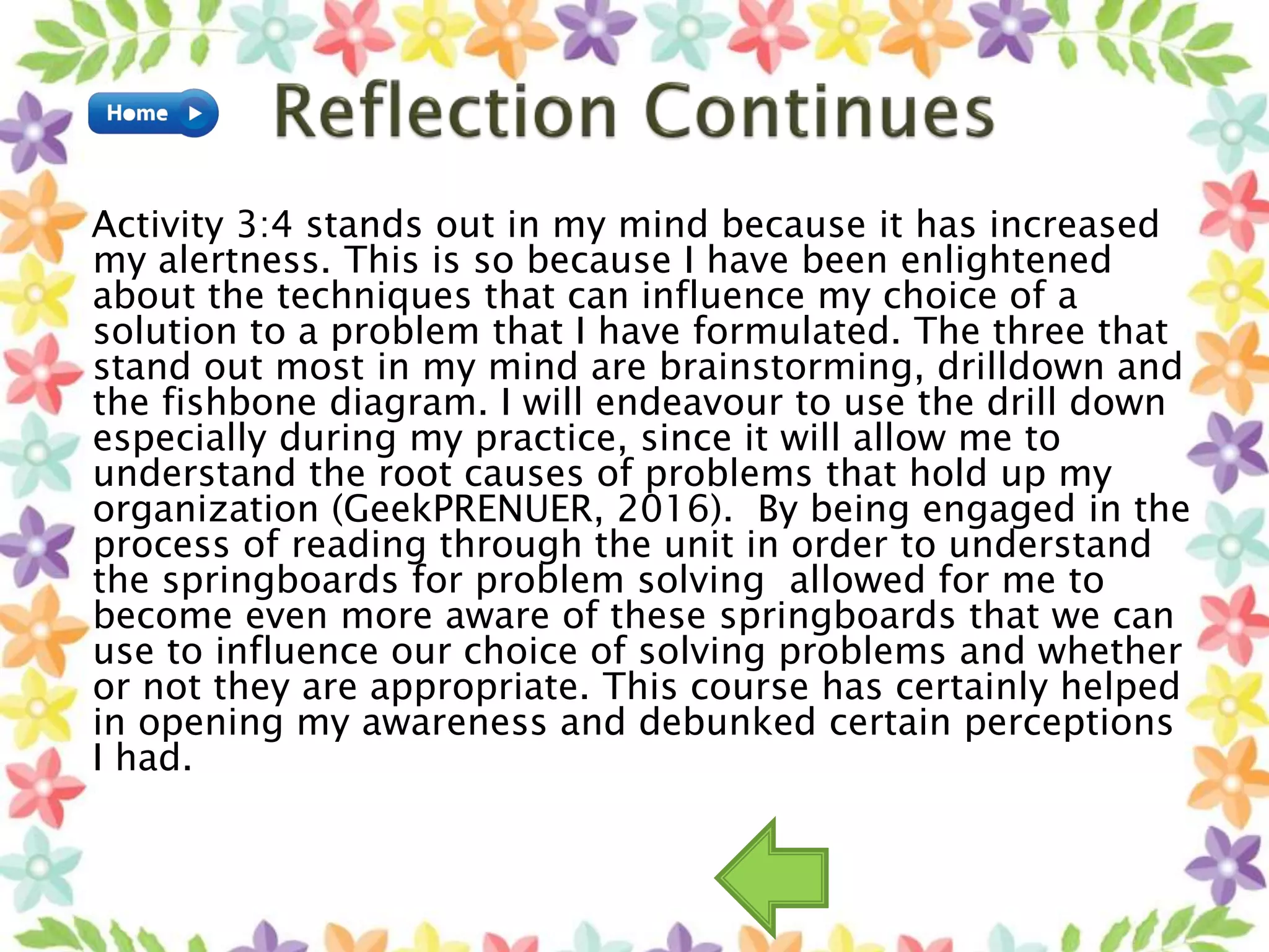Activity 3:4 stands out in my mind because it has increased
my alertness. This is so because I have been enlightened
about the techniques that can influence my choice of a
solution to a problem that I have formulated. The three that
stand out most in my mind are brainstorming, drilldown and
the fishbone diagram. I will endeavour to use the drill down
especially during my practice, since it will allow me to
understand the root causes of problems that hold up my
organization (GeekPRENUER, 2016). By being engaged in the
process of reading through the unit in order to understand
the springboards for problem solving allowed for me to
become even more aware of these springboards that we can
use to influence our choice of solving problems and whether
or not they are appropriate. This course has certainly helped
in opening my awareness and debunked certain perceptions
I had.
 
