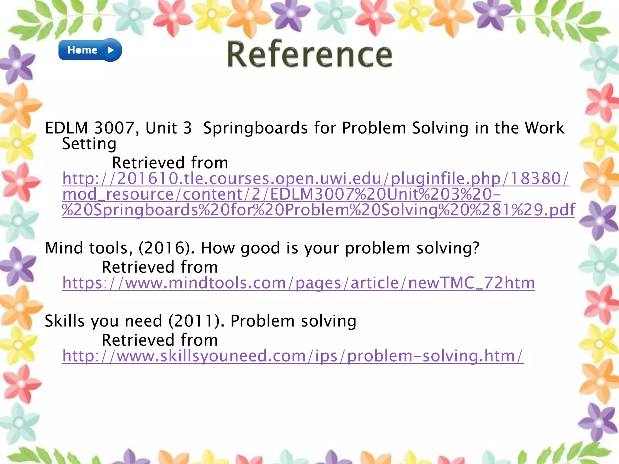 EDLM 3007, Unit 3 Springboards for Problem Solving in the Work
Setting
Retrieved from
http://201610.tle.courses.open.uwi.edu/pluginfile.php/18380/
mod_resource/content/2/EDLM3007%20Unit%203%20-
%20Springboards%20for%20Problem%20Solving%20%281%29.pdf
Mind tools, (2016). How good is your problem solving?
Retrieved from
https://www.mindtools.com/pages/article/newTMC_72htm
Skills you need (2011). Problem solving
Retrieved from
http://www.skillsyouneed.com/ips/problem-solving.htm/
 