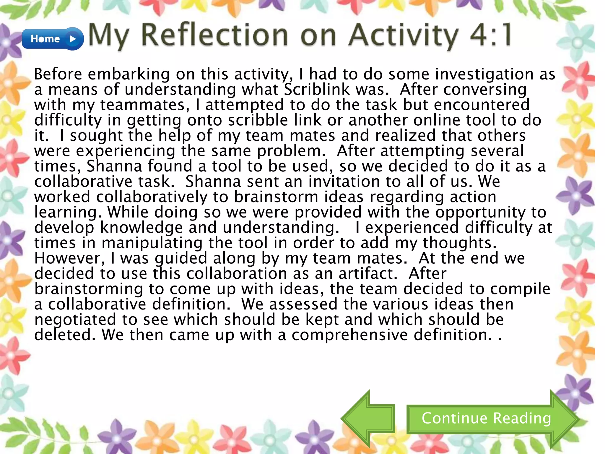 Before embarking on this activity, I had to do some investigation as
a means of understanding what Scriblink was. After conversing
with my teammates, I attempted to do the task but encountered
difficulty in getting onto scribble link or another online tool to do
it. I sought the help of my team mates and realized that others
were experiencing the same problem. After attempting several
times, Shanna found a tool to be used, so we decided to do it as a
collaborative task. Shanna sent an invitation to all of us. We
worked collaboratively to brainstorm ideas regarding action
learning. While doing so we were provided with the opportunity to
develop knowledge and understanding. I experienced difficulty at
times in manipulating the tool in order to add my thoughts.
However, I was guided along by my team mates. At the end we
decided to use this collaboration as an artifact. After
brainstorming to come up with ideas, the team decided to compile
a collaborative definition. We assessed the various ideas then
negotiated to see which should be kept and which should be
deleted. We then came up with a comprehensive definition. .
Continue Reading
 