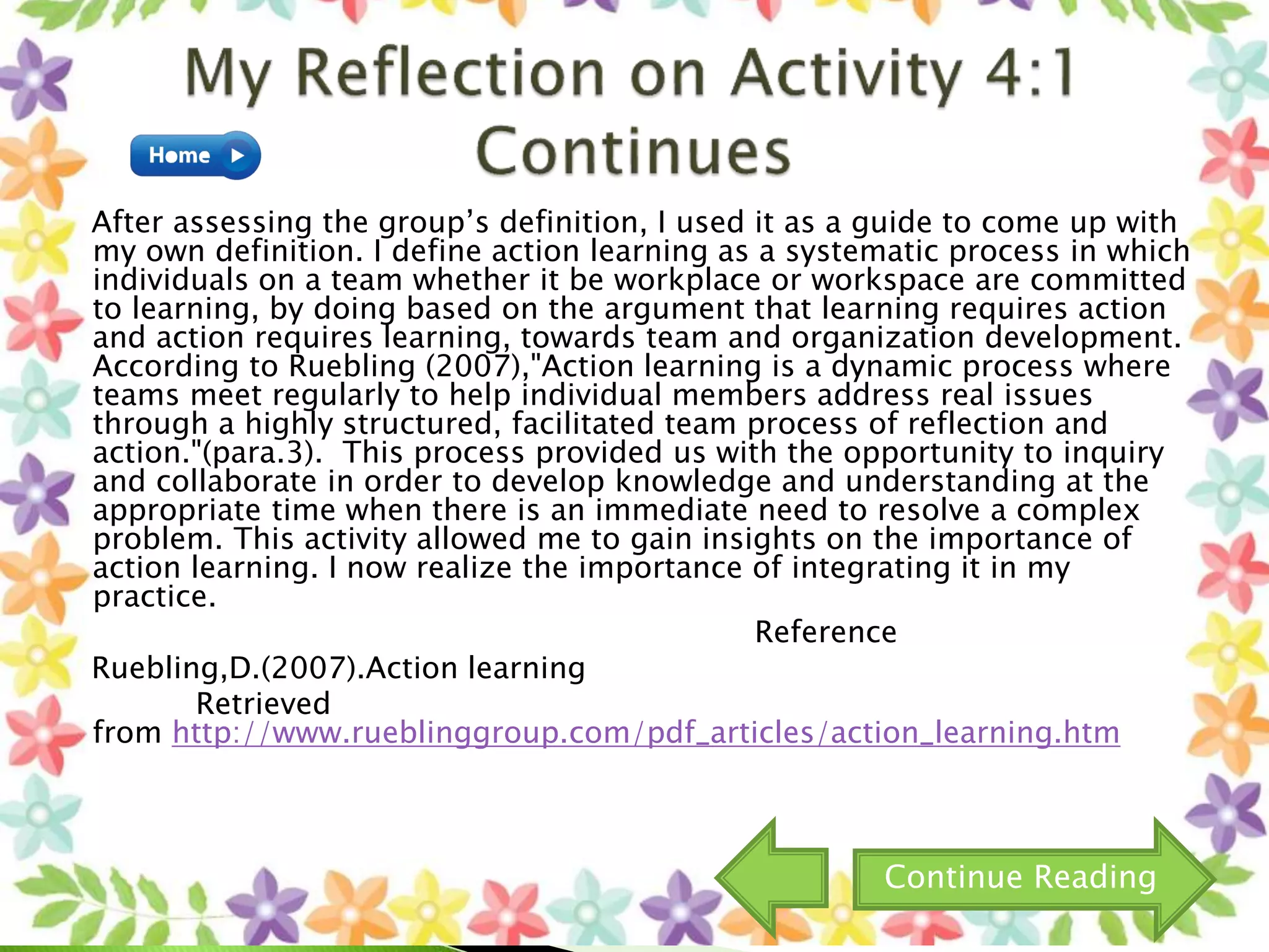 After assessing the group’s definition, I used it as a guide to come up with
my own definition. I define action learning as a systematic process in which
individuals on a team whether it be workplace or workspace are committed
to learning, by doing based on the argument that learning requires action
and action requires learning, towards team and organization development.
According to Ruebling (2007),"Action learning is a dynamic process where
teams meet regularly to help individual members address real issues
through a highly structured, facilitated team process of reflection and
action."(para.3). This process provided us with the opportunity to inquiry
and collaborate in order to develop knowledge and understanding at the
appropriate time when there is an immediate need to resolve a complex
problem. This activity allowed me to gain insights on the importance of
action learning. I now realize the importance of integrating it in my
practice.
Reference
Ruebling,D.(2007).Action learning
Retrieved
from http://www.rueblinggroup.com/pdf_articles/action_learning.htm
Continue Reading
 