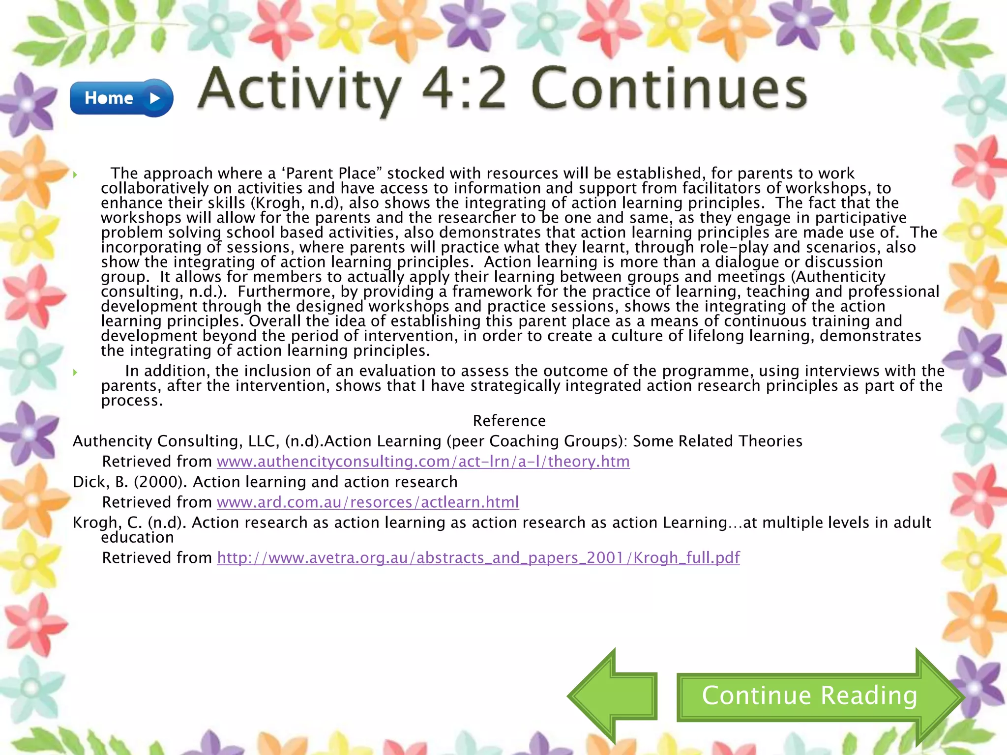  The approach where a ‘Parent Place” stocked with resources will be established, for parents to work
collaboratively on activities and have access to information and support from facilitators of workshops, to
enhance their skills (Krogh, n.d), also shows the integrating of action learning principles. The fact that the
workshops will allow for the parents and the researcher to be one and same, as they engage in participative
problem solving school based activities, also demonstrates that action learning principles are made use of. The
incorporating of sessions, where parents will practice what they learnt, through role-play and scenarios, also
show the integrating of action learning principles. Action learning is more than a dialogue or discussion
group. It allows for members to actually apply their learning between groups and meetings (Authenticity
consulting, n.d.). Furthermore, by providing a framework for the practice of learning, teaching and professional
development through the designed workshops and practice sessions, shows the integrating of the action
learning principles. Overall the idea of establishing this parent place as a means of continuous training and
development beyond the period of intervention, in order to create a culture of lifelong learning, demonstrates
the integrating of action learning principles.
 In addition, the inclusion of an evaluation to assess the outcome of the programme, using interviews with the
parents, after the intervention, shows that I have strategically integrated action research principles as part of the
process.
Reference
Authencity Consulting, LLC, (n.d).Action Learning (peer Coaching Groups): Some Related Theories
Retrieved from www.authencityconsulting.com/act-lrn/a-l/theory.htm
Dick, B. (2000). Action learning and action research
Retrieved from www.ard.com.au/resorces/actlearn.html
Krogh, C. (n.d). Action research as action learning as action research as action Learning…at multiple levels in adult
education
Retrieved from http://www.avetra.org.au/abstracts_and_papers_2001/Krogh_full.pdf
Continue Reading
 