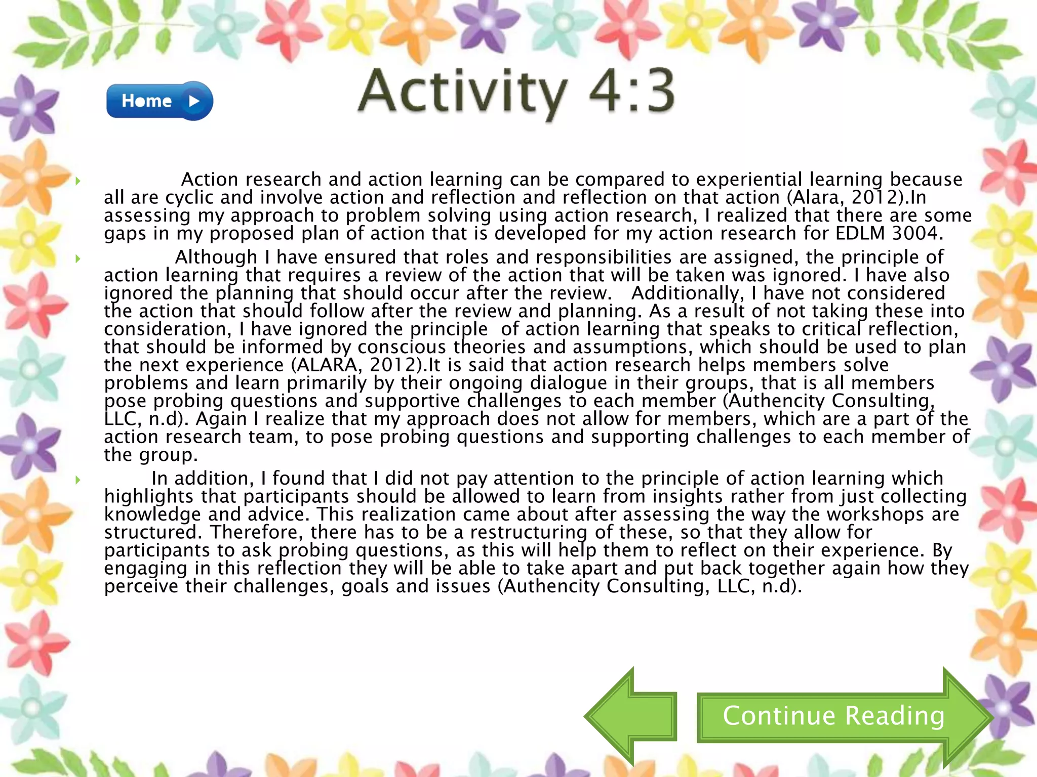  Action research and action learning can be compared to experiential learning because
all are cyclic and involve action and reflection and reflection on that action (Alara, 2012).In
assessing my approach to problem solving using action research, I realized that there are some
gaps in my proposed plan of action that is developed for my action research for EDLM 3004.
 Although I have ensured that roles and responsibilities are assigned, the principle of
action learning that requires a review of the action that will be taken was ignored. I have also
ignored the planning that should occur after the review. Additionally, I have not considered
the action that should follow after the review and planning. As a result of not taking these into
consideration, I have ignored the principle of action learning that speaks to critical reflection,
that should be informed by conscious theories and assumptions, which should be used to plan
the next experience (ALARA, 2012).It is said that action research helps members solve
problems and learn primarily by their ongoing dialogue in their groups, that is all members
pose probing questions and supportive challenges to each member (Authencity Consulting,
LLC, n.d). Again I realize that my approach does not allow for members, which are a part of the
action research team, to pose probing questions and supporting challenges to each member of
the group.
 In addition, I found that I did not pay attention to the principle of action learning which
highlights that participants should be allowed to learn from insights rather from just collecting
knowledge and advice. This realization came about after assessing the way the workshops are
structured. Therefore, there has to be a restructuring of these, so that they allow for
participants to ask probing questions, as this will help them to reflect on their experience. By
engaging in this reflection they will be able to take apart and put back together again how they
perceive their challenges, goals and issues (Authencity Consulting, LLC, n.d).
Continue Reading
 