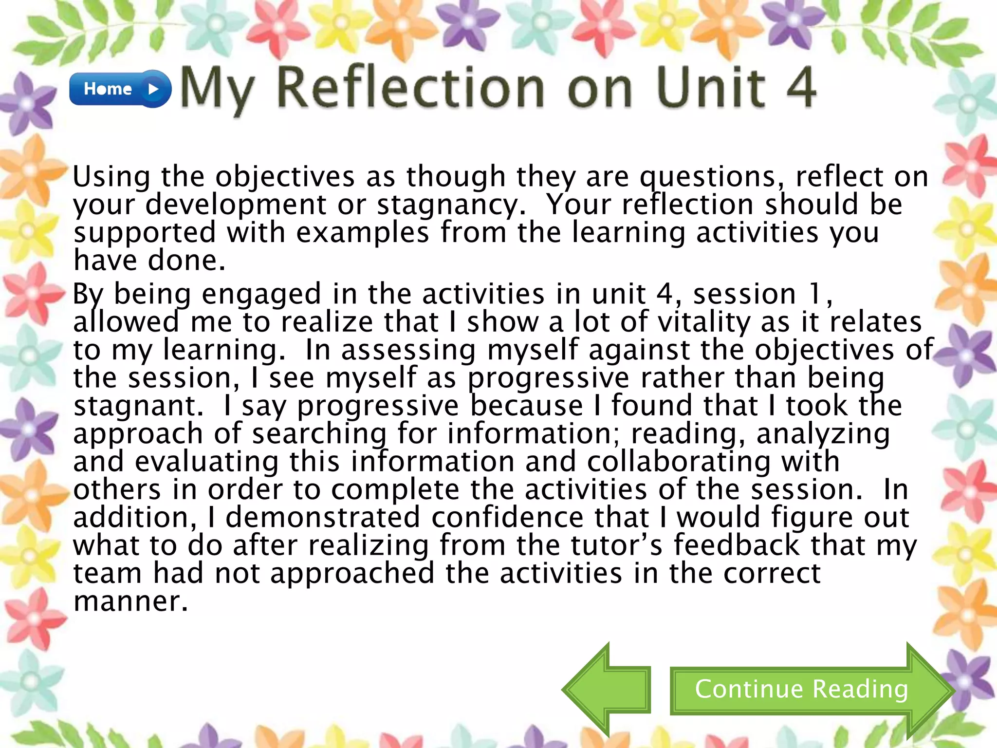 Using the objectives as though they are questions, reflect on
your development or stagnancy. Your reflection should be
supported with examples from the learning activities you
have done.
By being engaged in the activities in unit 4, session 1,
allowed me to realize that I show a lot of vitality as it relates
to my learning. In assessing myself against the objectives of
the session, I see myself as progressive rather than being
stagnant. I say progressive because I found that I took the
approach of searching for information; reading, analyzing
and evaluating this information and collaborating with
others in order to complete the activities of the session. In
addition, I demonstrated confidence that I would figure out
what to do after realizing from the tutor’s feedback that my
team had not approached the activities in the correct
manner.
Continue Reading
 