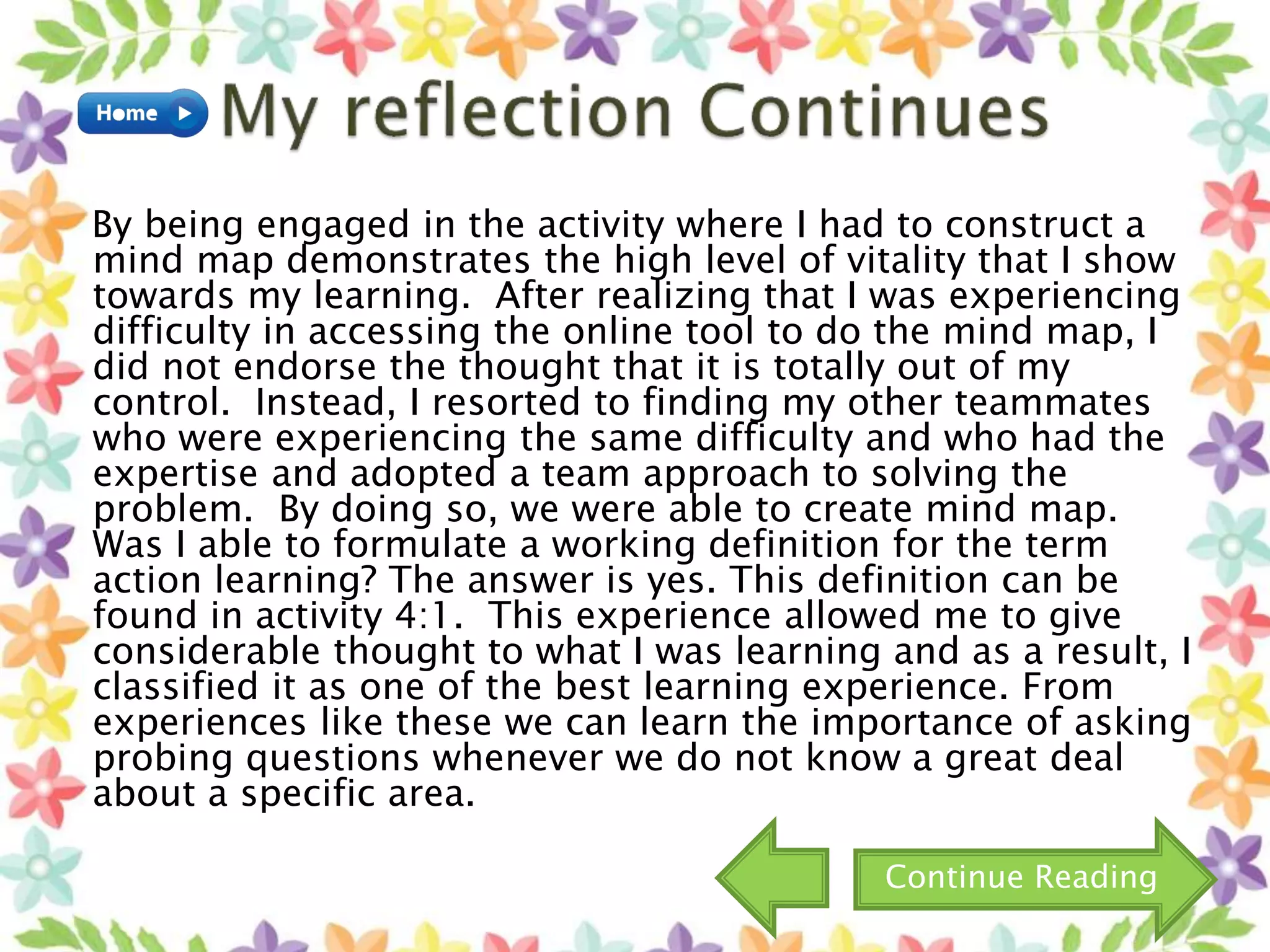 By being engaged in the activity where I had to construct a
mind map demonstrates the high level of vitality that I show
towards my learning. After realizing that I was experiencing
difficulty in accessing the online tool to do the mind map, I
did not endorse the thought that it is totally out of my
control. Instead, I resorted to finding my other teammates
who were experiencing the same difficulty and who had the
expertise and adopted a team approach to solving the
problem. By doing so, we were able to create mind map.
Was I able to formulate a working definition for the term
action learning? The answer is yes. This definition can be
found in activity 4:1. This experience allowed me to give
considerable thought to what I was learning and as a result, I
classified it as one of the best learning experience. From
experiences like these we can learn the importance of asking
probing questions whenever we do not know a great deal
about a specific area.
Continue Reading
 