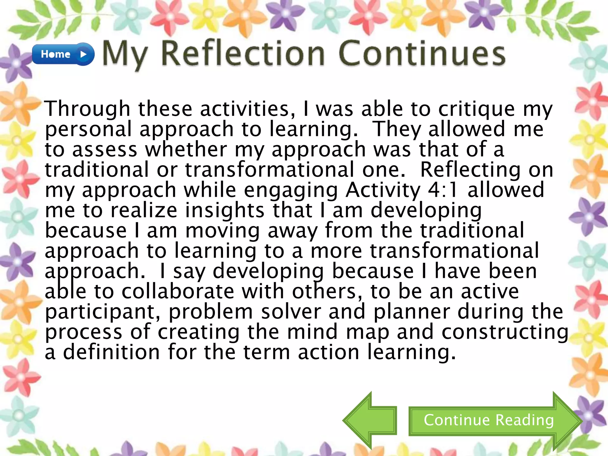 Through these activities, I was able to critique my
personal approach to learning. They allowed me
to assess whether my approach was that of a
traditional or transformational one. Reflecting on
my approach while engaging Activity 4:1 allowed
me to realize insights that I am developing
because I am moving away from the traditional
approach to learning to a more transformational
approach. I say developing because I have been
able to collaborate with others, to be an active
participant, problem solver and planner during the
process of creating the mind map and constructing
a definition for the term action learning.
Continue Reading
 