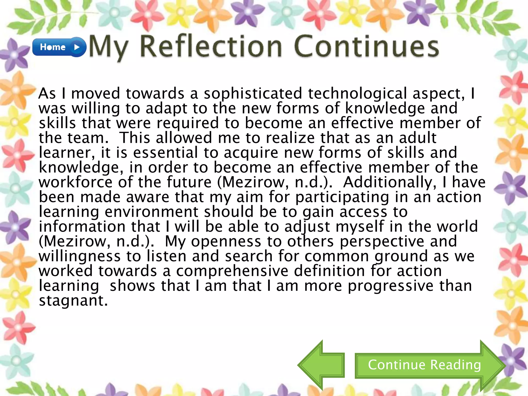 As I moved towards a sophisticated technological aspect, I
was willing to adapt to the new forms of knowledge and
skills that were required to become an effective member of
the team. This allowed me to realize that as an adult
learner, it is essential to acquire new forms of skills and
knowledge, in order to become an effective member of the
workforce of the future (Mezirow, n.d.). Additionally, I have
been made aware that my aim for participating in an action
learning environment should be to gain access to
information that I will be able to adjust myself in the world
(Mezirow, n.d.). My openness to others perspective and
willingness to listen and search for common ground as we
worked towards a comprehensive definition for action
learning shows that I am that I am more progressive than
stagnant.
Continue Reading
 
