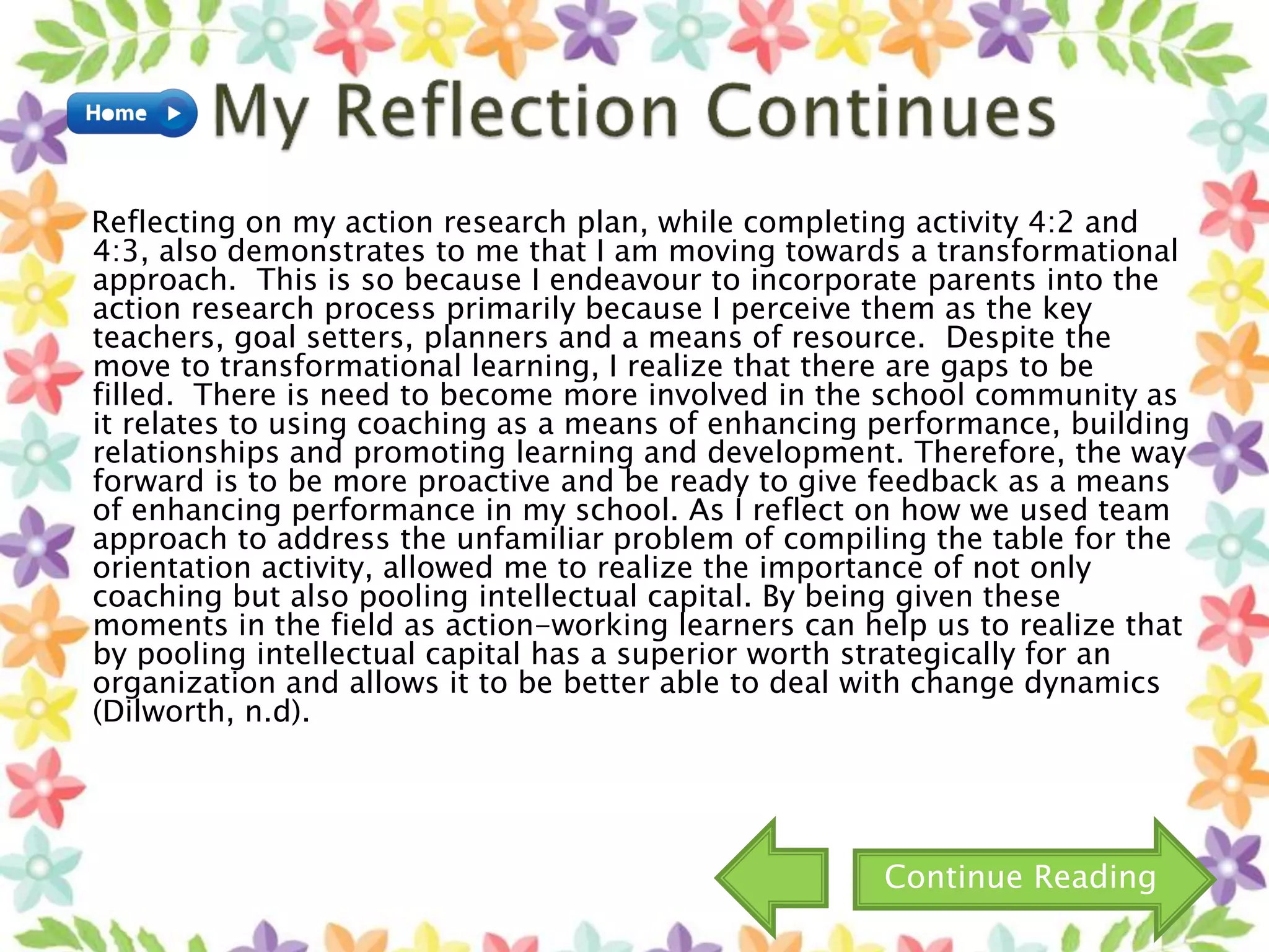 Reflecting on my action research plan, while completing activity 4:2 and
4:3, also demonstrates to me that I am moving towards a transformational
approach. This is so because I endeavour to incorporate parents into the
action research process primarily because I perceive them as the key
teachers, goal setters, planners and a means of resource. Despite the
move to transformational learning, I realize that there are gaps to be
filled. There is need to become more involved in the school community as
it relates to using coaching as a means of enhancing performance, building
relationships and promoting learning and development. Therefore, the way
forward is to be more proactive and be ready to give feedback as a means
of enhancing performance in my school. As I reflect on how we used team
approach to address the unfamiliar problem of compiling the table for the
orientation activity, allowed me to realize the importance of not only
coaching but also pooling intellectual capital. By being given these
moments in the field as action-working learners can help us to realize that
by pooling intellectual capital has a superior worth strategically for an
organization and allows it to be better able to deal with change dynamics
(Dilworth, n.d).
Continue Reading
 