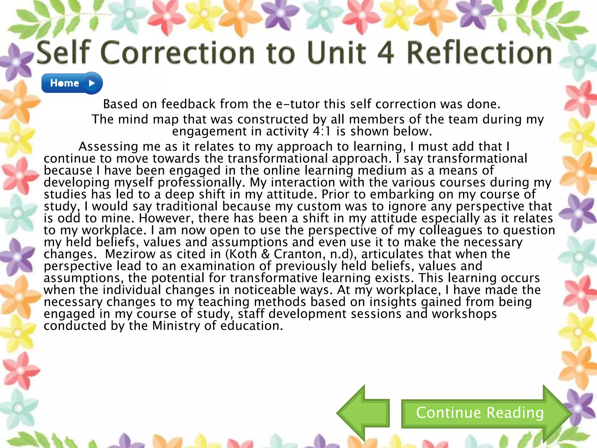 Based on feedback from the e-tutor this self correction was done.
The mind map that was constructed by all members of the team during my
engagement in activity 4:1 is shown below.
Assessing me as it relates to my approach to learning, I must add that I
continue to move towards the transformational approach. I say transformational
because I have been engaged in the online learning medium as a means of
developing myself professionally. My interaction with the various courses during my
studies has led to a deep shift in my attitude. Prior to embarking on my course of
study, I would say traditional because my custom was to ignore any perspective that
is odd to mine. However, there has been a shift in my attitude especially as it relates
to my workplace. I am now open to use the perspective of my colleagues to question
my held beliefs, values and assumptions and even use it to make the necessary
changes. Mezirow as cited in (Koth & Cranton, n.d), articulates that when the
perspective lead to an examination of previously held beliefs, values and
assumptions, the potential for transformative learning exists. This learning occurs
when the individual changes in noticeable ways. At my workplace, I have made the
necessary changes to my teaching methods based on insights gained from being
engaged in my course of study, staff development sessions and workshops
conducted by the Ministry of education.
Continue Reading
 