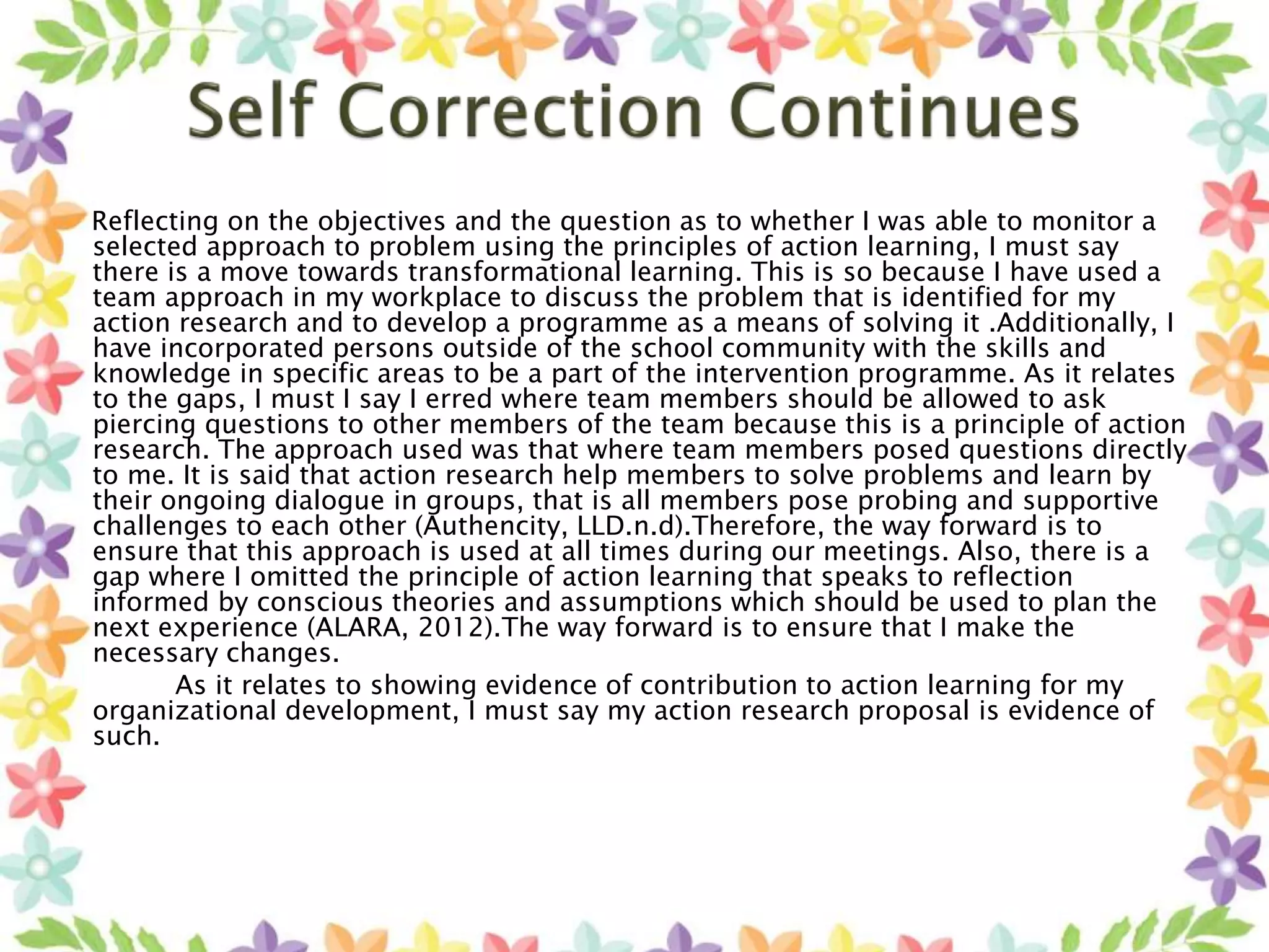 Reflecting on the objectives and the question as to whether I was able to monitor a
selected approach to problem using the principles of action learning, I must say
there is a move towards transformational learning. This is so because I have used a
team approach in my workplace to discuss the problem that is identified for my
action research and to develop a programme as a means of solving it .Additionally, I
have incorporated persons outside of the school community with the skills and
knowledge in specific areas to be a part of the intervention programme. As it relates
to the gaps, I must I say I erred where team members should be allowed to ask
piercing questions to other members of the team because this is a principle of action
research. The approach used was that where team members posed questions directly
to me. It is said that action research help members to solve problems and learn by
their ongoing dialogue in groups, that is all members pose probing and supportive
challenges to each other (Authencity, LLD.n.d).Therefore, the way forward is to
ensure that this approach is used at all times during our meetings. Also, there is a
gap where I omitted the principle of action learning that speaks to reflection
informed by conscious theories and assumptions which should be used to plan the
next experience (ALARA, 2012).The way forward is to ensure that I make the
necessary changes.
As it relates to showing evidence of contribution to action learning for my
organizational development, I must say my action research proposal is evidence of
such.
 