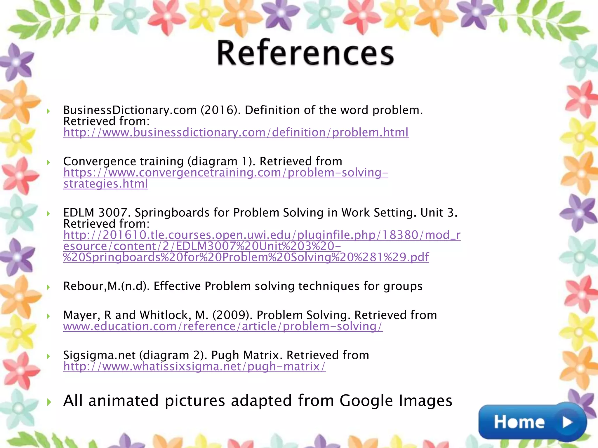  BusinessDictionary.com (2016). Definition of the word problem.
Retrieved from:
http://www.businessdictionary.com/definition/problem.html
 Convergence training (diagram 1). Retrieved from
https://www.convergencetraining.com/problem-solving-
strategies.html
 EDLM 3007. Springboards for Problem Solving in Work Setting. Unit 3.
Retrieved from:
http://201610.tle.courses.open.uwi.edu/pluginfile.php/18380/mod_r
esource/content/2/EDLM3007%20Unit%203%20-
%20Springboards%20for%20Problem%20Solving%20%281%29.pdf
 Rebour,M.(n.d). Effective Problem solving techniques for groups
 Mayer, R and Whitlock, M. (2009). Problem Solving. Retrieved from
www.education.com/reference/article/problem-solving/
 Sigsigma.net (diagram 2). Pugh Matrix. Retrieved from
http://www.whatissixsigma.net/pugh-matrix/
 All animated pictures adapted from Google Images
 