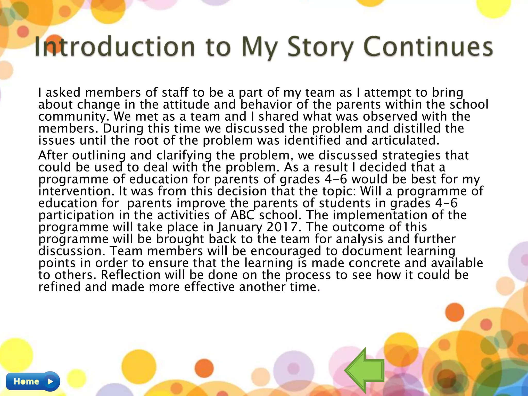 I asked members of staff to be a part of my team as I attempt to bring
about change in the attitude and behavior of the parents within the school
community. We met as a team and I shared what was observed with the
members. During this time we discussed the problem and distilled the
issues until the root of the problem was identified and articulated.
After outlining and clarifying the problem, we discussed strategies that
could be used to deal with the problem. As a result I decided that a
programme of education for parents of grades 4-6 would be best for my
intervention. It was from this decision that the topic: Will a programme of
education for parents improve the parents of students in grades 4-6
participation in the activities of ABC school. The implementation of the
programme will take place in January 2017. The outcome of this
programme will be brought back to the team for analysis and further
discussion. Team members will be encouraged to document learning
points in order to ensure that the learning is made concrete and available
to others. Reflection will be done on the process to see how it could be
refined and made more effective another time.
 