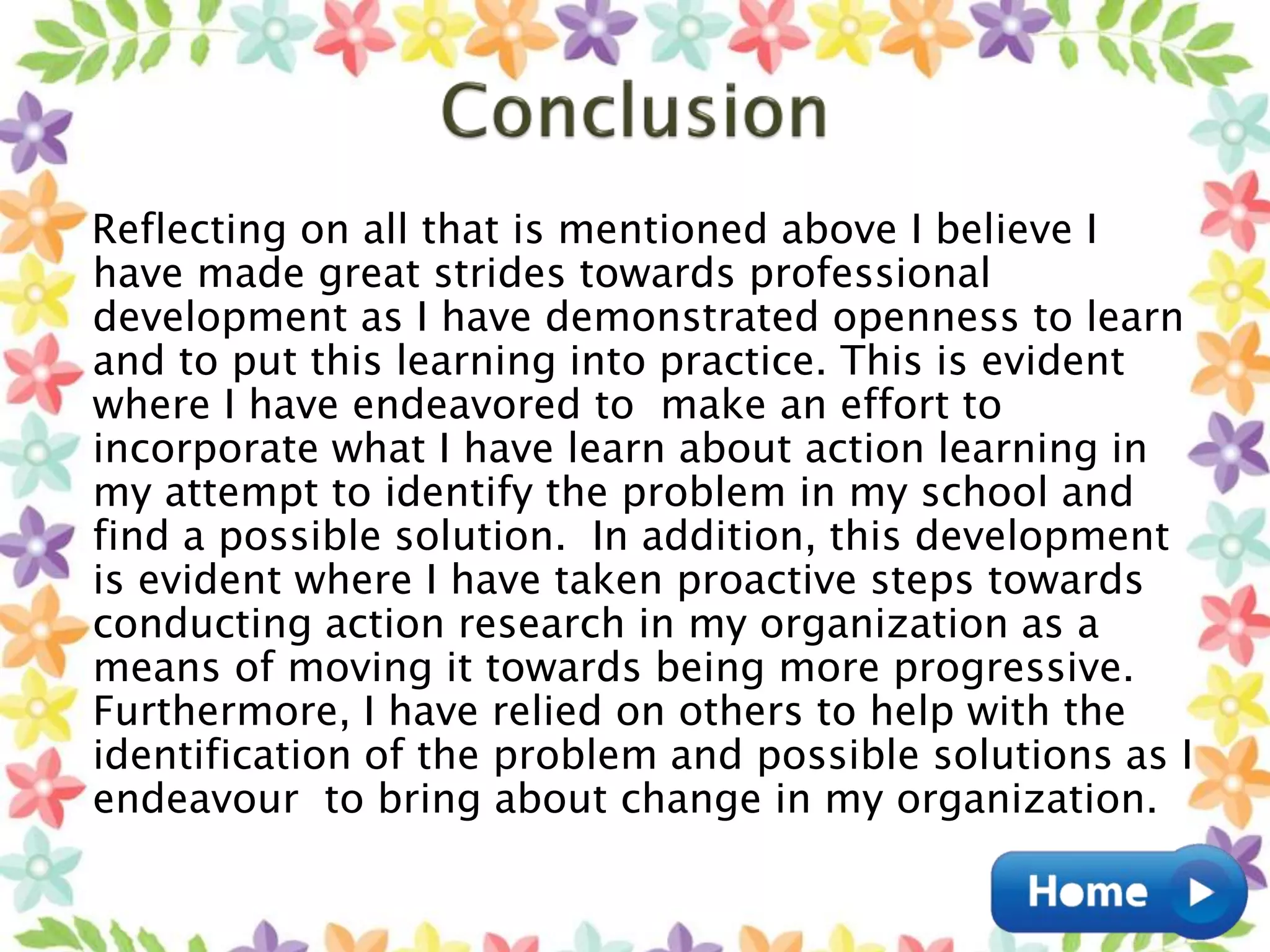 Reflecting on all that is mentioned above I believe I
have made great strides towards professional
development as I have demonstrated openness to learn
and to put this learning into practice. This is evident
where I have endeavored to make an effort to
incorporate what I have learn about action learning in
my attempt to identify the problem in my school and
find a possible solution. In addition, this development
is evident where I have taken proactive steps towards
conducting action research in my organization as a
means of moving it towards being more progressive.
Furthermore, I have relied on others to help with the
identification of the problem and possible solutions as I
endeavour to bring about change in my organization.
 