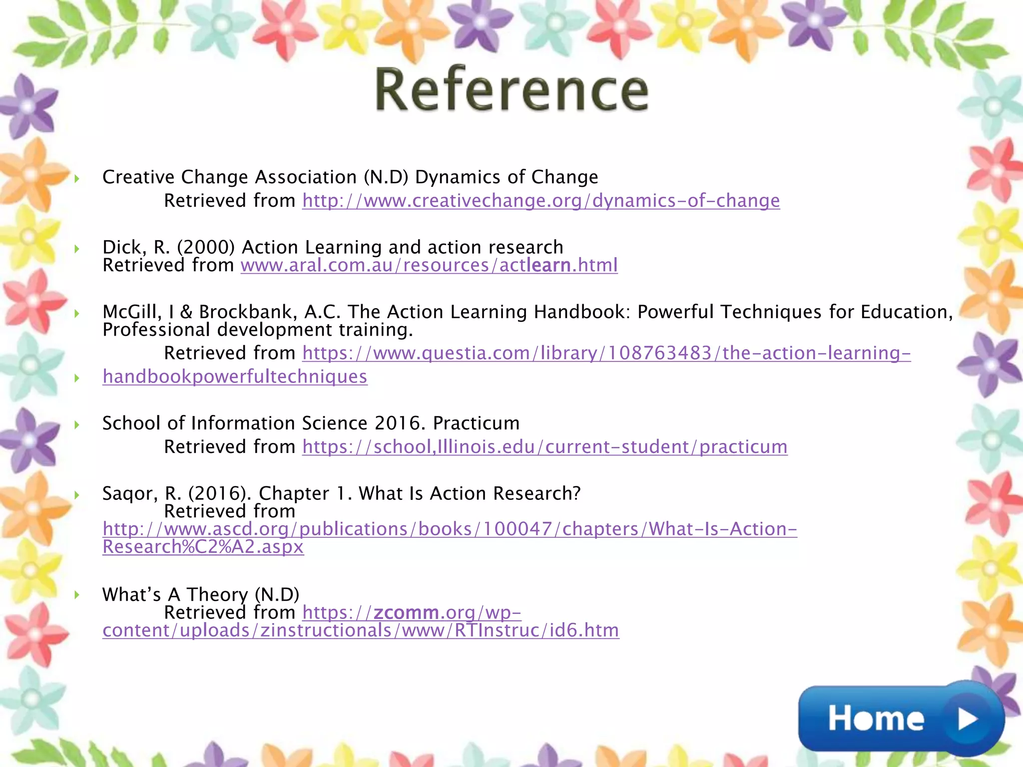  Creative Change Association (N.D) Dynamics of Change
Retrieved from http://www.creativechange.org/dynamics-of-change
 Dick, R. (2000) Action Learning and action research
Retrieved from www.aral.com.au/resources/actlearn.html
 McGill, I & Brockbank, A.C. The Action Learning Handbook: Powerful Techniques for Education,
Professional development training.
Retrieved from https://www.questia.com/library/108763483/the-action-learning-
 handbookpowerfultechniques
 School of Information Science 2016. Practicum
Retrieved from https://school,Illinois.edu/current-student/practicum
 Saqor, R. (2016). Chapter 1. What Is Action Research?
Retrieved from
http://www.ascd.org/publications/books/100047/chapters/What-Is-Action-
Research%C2%A2.aspx
 What’s A Theory (N.D)
Retrieved from https://zcomm.org/wp-
content/uploads/zinstructionals/www/RTInstruc/id6.htm
 