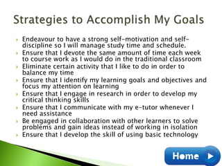  Endeavour to have a strong self-motivation and self-
discipline so I will manage study time and schedule.
 Ensure that I devote the same amount of time each week
to course work as I would do in the traditional classroom
 Eliminate certain activity that I like to do in order to
balance my time
 Ensure that I identify my learning goals and objectives and
focus my attention on learning
 Ensure that I engage in research in order to develop my
critical thinking skills
 Ensure that I communicate with my e-tutor whenever I
need assistance
 Be engaged in collaboration with other learners to solve
problems and gain ideas instead of working in isolation
 Ensure that I develop the skill of using basic technology
 