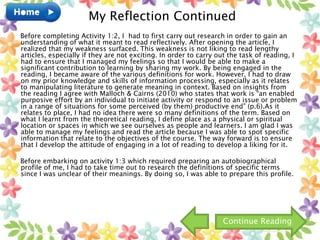Before completing Activity 1:2, I had to first carry out research in order to gain an
understanding of what it meant to read reflectively. After opening the article, I
realized that my weakness surfaced. This weakness is not liking to read lengthy
articles, especially if they are not exciting. In order to carry out the task of reading, I
had to ensure that I managed my feelings so that I would be able to make a
significant contribution to learning by sharing my work. By being engaged in the
reading, I became aware of the various definitions for work. However, I had to draw
on my prior knowledge and skills of information processing, especially as it relates
to manipulating literature to generate meaning in context. Based on insights from
the reading I agree with Malloch & Cairns (2010) who states that work is “an enabled
purposive effort by an individual to initiate activity or respond to an issue or problem
in a range of situations for some perceived (by them) productive end” (p.6).As it
relates to place, I had no idea there were so many definitions of the term. Based on
what I learnt from the theoretical reading, I define place as a physical or spiritual
location or spaces in which we see ourselves as people and learners. I am glad I was
able to manage my feelings and read the article because I was able to spot specific
information that relate to the objectives of the course. The way forward is to ensure
that I develop the attitude of engaging in a lot of reading to develop a liking for it.
Before embarking on activity 1:3 which required preparing an autobiographical
profile of me, I had to take time out to research the definitions of specific terms
since I was unclear of their meanings. By doing so, I was able to prepare this profile.
My Reflection Continued
Continue Reading
 