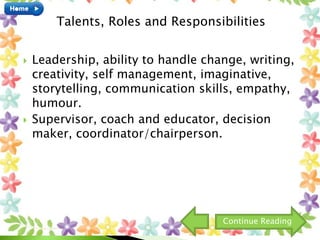  Leadership, ability to handle change, writing,
creativity, self management, imaginative,
storytelling, communication skills, empathy,
humour.
 Supervisor, coach and educator, decision
maker, coordinator/chairperson.
Talents, Roles and Responsibilities
Continue Reading
 