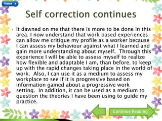  It dawned on me that there is more to be done in this
area. I now understand that work based experiences
can allow me critique my profile as a worker because
I can assess my behaviour against what I learned and
gain more understanding about myself. Through this
experience I will be able to assess myself to realize
how flexible and adaptable I am, than before, to keep
up with the rapid changes taking place in the world of
work. Also, I can use it as a medium to assess my
workplace to see if it is progressive based on
information gained about a progressive work
setting. In addition, it can be used as a medium to
question the theories I have been using to guide my
practice.
Continue Reading
 