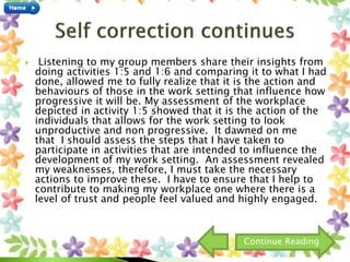  Listening to my group members share their insights from
doing activities 1:5 and 1:6 and comparing it to what I had
done, allowed me to fully realize that it is the action and
behaviours of those in the work setting that influence how
progressive it will be. My assessment of the workplace
depicted in activity 1:5 showed that it is the action of the
individuals that allows for the work setting to look
unproductive and non progressive. It dawned on me
that I should assess the steps that I have taken to
participate in activities that are intended to influence the
development of my work setting. An assessment revealed
my weaknesses, therefore, I must take the necessary
actions to improve these. I have to ensure that I help to
contribute to making my workplace one where there is a
level of trust and people feel valued and highly engaged.
Continue Reading
 
