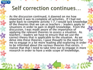  As the discussion continued, it dawned on me how
important it was to complete all activities. If I had not
gone back to complete activity 1:7, I would lack knowledge
of the theories that we can as teachers / leaders apply to
situations in order to gain in depth knowledge. From the
discussion, I was made aware of the importance of
applying the relevant theories to assess a situation. As
teachers / leaders we have to ensure that we use the
correct theory that is applicable to the situation. As we
delve into these theories, I gave thought to the need for
me to engage in a lot more reading and exploring in order
to be informed about the various theories that exists. I
realize that that I need to take time out to engage in more
research in order to have a wide scope of knowledge.
 