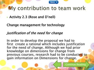  Activity 2.3 (Rose and D’nell)
Change management for technology
Justification of the need for change
In order to develop the proposal we had to
first create a rational which includes justification
for the need of change. Although we had prior
knowledge on dimensions for change from
previous courses, research had to be conducted to
gain information on Dimensions for change.
Continue Reading
 