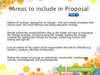 Outline of strategic approaches to change - that will include strategies that
will be used- the most effective one being educative strategy
Should outline the responsibilities that as the leader will have in managing
the change example, communicating the change, leading the change,
creating the appropriate climate for change, conducting actions and
setting and agenda
Give an outline of the aspect of the organization that will be affected e.g.
teachers, students, Ministry of Education
Outline the impact of change on individuals; emotionally, intellectually,
socially, technologically and psychologically
Continue Reading
 