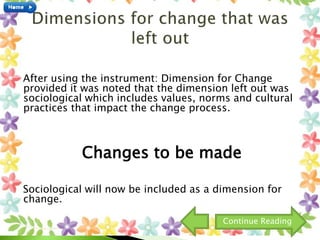 After using the instrument: Dimension for Change
provided it was noted that the dimension left out was
sociological which includes values, norms and cultural
practices that impact the change process.
Changes to be made
Sociological will now be included as a dimension for
change.
Continue Reading
 
