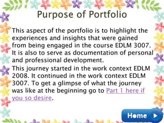 This aspect of the portfolio is to highlight the
experiences and insights that were gained
from being engaged in the course EDLM 3007.
It is also to serve as documentation of personal
and professional development.
This journey started in the work context EDLM
2008. It continued in the work context EDLM
3007. To get a glimpse of what the journey
was like at the beginning go to Part 1 here if
you so desire.
 
