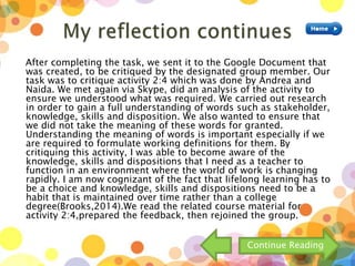After completing the task, we sent it to the Google Document that
was created, to be critiqued by the designated group member. Our
task was to critique activity 2:4 which was done by Andrea and
Naida. We met again via Skype, did an analysis of the activity to
ensure we understood what was required. We carried out research
in order to gain a full understanding of words such as stakeholder,
knowledge, skills and disposition. We also wanted to ensure that
we did not take the meaning of these words for granted.
Understanding the meaning of words is important especially if we
are required to formulate working definitions for them. By
critiquing this activity, I was able to become aware of the
knowledge, skills and dispositions that I need as a teacher to
function in an environment where the world of work is changing
rapidly. I am now cognizant of the fact that lifelong learning has to
be a choice and knowledge, skills and dispositions need to be a
habit that is maintained over time rather than a college
degree(Brooks,2014).We read the related course material for
activity 2:4,prepared the feedback, then rejoined the group.
Continue Reading
 