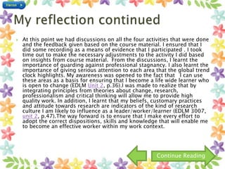  At this point we had discussions on all the four activities that were done
and the feedback given based on the course material. I ensured that I
did some recording as a means of evidence that I participated . I took
time out to make the necessary adjustments to the activity I did based
on insights from course material. From the discussions, I learnt the
importance of guarding against professional stagnancy. I also learnt the
importance of giving serious attention to each area that the global trend
clock highlights. My awareness was opened to the fact that I can use
these areas as a basis for ensuring that I become a life wide learner who
is open to change (EDLM Unit 2, p.36).I was made to realize that by
integrating principles from theories about change, research,
professionalism and critical thinking will allow me to provide high
quality work. In addition, I learnt that my beliefs, customary practices
and attitude towards research are indicators of the kind of research
culture I am likely to influence as a leader/worker/learner (EDLM 3007,
unit 2, p.47).The way forward is to ensure that I make every effort to
adopt the correct dispositions, skills and knowledge that will enable me
to become an effective worker within my work context.
Continue Reading
 