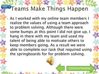  As I worked with my online team members I
realize the values of using a team approach
to problem solving. Although there were
some bumps at this point I did not give up. I
hang in there with my team and used my
talent of being able to motivate others to
keep members going. As a result we were
able to complete our task that required using
the springboards for for problem solving.
Continue Reading
 