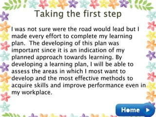 I was not sure were the road would lead but I
made every effort to complete my learning
plan. The developing of this plan was
important since it is an indication of my
planned approach towards learning. By
developing a learning plan, I will be able to
assess the areas in which I most want to
develop and the most effective methods to
acquire skills and improve performance even in
my workplace.
 