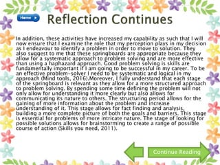 In addition, these activities have increased my capability as such that I will
now ensure that I examine the role that my perception plays in my decision
as I endeavour to identify a problem in order to move to solution. They
also suggest to me that these springboards are appropriate because they
allow for a systematic approach to problem solving and are more effective
than using a haphazard approach. Good problem solving is skills are
fundamentally important if I am going to be successful in my career. To be
an effective problem-solver I need to be systematic and logical in my
approach (Mind tools, 2016).Moreover, I fully understand that each stage
of the springboard is relevant as they allow for a more structured approach
to problem solving. By spending some time defining the problem will not
only allow for understanding it more clearly but also allows for
communicating its nature to others. The structuring period allows for the
gaining of more information about the problem and increase
understanding of it. This stage allows for fact finding and analysis,
building a more complete picture of both the goals and barriers. This stage
is essential for problems of more intricate nature. The stage of looking for
possible solutions allows for brainstorming to create a range of possible
course of action (Skills you need, 2011).
Continue Reading
 