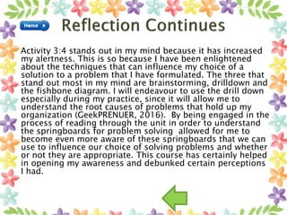 Activity 3:4 stands out in my mind because it has increased
my alertness. This is so because I have been enlightened
about the techniques that can influence my choice of a
solution to a problem that I have formulated. The three that
stand out most in my mind are brainstorming, drilldown and
the fishbone diagram. I will endeavour to use the drill down
especially during my practice, since it will allow me to
understand the root causes of problems that hold up my
organization (GeekPRENUER, 2016). By being engaged in the
process of reading through the unit in order to understand
the springboards for problem solving allowed for me to
become even more aware of these springboards that we can
use to influence our choice of solving problems and whether
or not they are appropriate. This course has certainly helped
in opening my awareness and debunked certain perceptions
I had.
 