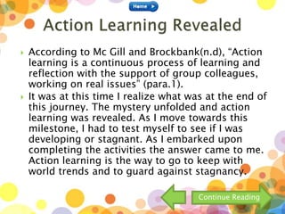  According to Mc Gill and Brockbank(n.d), “Action
learning is a continuous process of learning and
reflection with the support of group colleagues,
working on real issues” (para.1).
 It was at this time I realize what was at the end of
this journey. The mystery unfolded and action
learning was revealed. As I move towards this
milestone, I had to test myself to see if I was
developing or stagnant. As I embarked upon
completing the activities the answer came to me.
Action learning is the way to go to keep with
world trends and to guard against stagnancy.
Continue Reading
 
