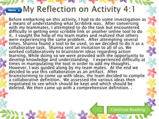 Before embarking on this activity, I had to do some investigation as
a means of understanding what Scriblink was. After conversing
with my teammates, I attempted to do the task but encountered
difficulty in getting onto scribble link or another online tool to do
it. I sought the help of my team mates and realized that others
were experiencing the same problem. After attempting several
times, Shanna found a tool to be used, so we decided to do it as a
collaborative task. Shanna sent an invitation to all of us. We
worked collaboratively to brainstorm ideas regarding action
learning. While doing so we were provided with the opportunity to
develop knowledge and understanding. I experienced difficulty at
times in manipulating the tool in order to add my thoughts.
However, I was guided along by my team mates. At the end we
decided to use this collaboration as an artifact. After
brainstorming to come up with ideas, the team decided to compile
a collaborative definition. We assessed the various ideas then
negotiated to see which should be kept and which should be
deleted. We then came up with a comprehensive definition. .
Continue Reading
 