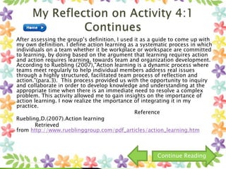 After assessing the group’s definition, I used it as a guide to come up with
my own definition. I define action learning as a systematic process in which
individuals on a team whether it be workplace or workspace are committed
to learning, by doing based on the argument that learning requires action
and action requires learning, towards team and organization development.
According to Ruebling (2007),"Action learning is a dynamic process where
teams meet regularly to help individual members address real issues
through a highly structured, facilitated team process of reflection and
action."(para.3). This process provided us with the opportunity to inquiry
and collaborate in order to develop knowledge and understanding at the
appropriate time when there is an immediate need to resolve a complex
problem. This activity allowed me to gain insights on the importance of
action learning. I now realize the importance of integrating it in my
practice.
Reference
Ruebling,D.(2007).Action learning
Retrieved
from http://www.rueblinggroup.com/pdf_articles/action_learning.htm
Continue Reading
 