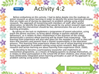  Before embarking on this activity, I had to delve deeply into the readings on
action research as action learning in order to identify the action learning principles
that are made use of during my approach to problem solving using action
research. The approach of conversing with members of staff, after careful
observation, to identify the problem that would be my action research topic and to
decide what the intervention should be like, demonstrates the use of action
learning principles.
 By taking on the task to implement a programme of parent education, using
teach the parent sessions, to bring about change in parents attitude and
behaviours, as it relates to their involvement in the activities of the school,
demonstrates a process where learning will be drawn from experience. The
learning from experience will also take place for the members of staff as they will
learn that teachers and parents have a shared responsibility in the education
process. This learning from experience shows the use of action learning principles
during my approach to problem solving using action research. Both action
research and action learning are about learning from experience (Dick, 2000).
 By deciding to become a participatory researcher and implement an
intervention programme, as a means of helping parents to change themselves, as
it relates to their participation in the school life of their children, also shows that I
have deliberately integrated action learning principles as part of my approach to
problem solving using action research.
Continue Reading
 