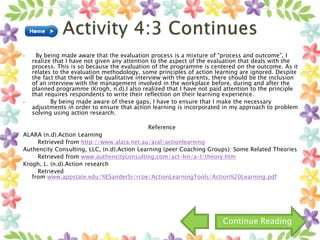  By being made aware that the evaluation process is a mixture of “process and outcome”, I
realize that I have not given any attention to the aspect of the evaluation that deals with the
process. This is so because the evaluation of the programme is centered on the outcome. As it
relates to the evaluation methodology, some principles of action learning are ignored. Despite
the fact that there will be qualitative interview with the parents, there should be the inclusion
of an interview with the management involved in the workplace before, during and after the
planned programme (Krogh, n.d).I also realized that I have not paid attention to the principle
that requires respondents to write their reflection on their learning experience.
 By being made aware of these gaps, I have to ensure that I make the necessary
adjustments in order to ensure that action learning is incorporated in my approach to problem
solving using action research.
Reference
ALARA (n.d).Action Learning
Retrieved from http://www.alara.net.au/aral/actionlearning
Authencity Consulting, LLC, (n.d).Action Learning (peer Coaching Groups): Some Related Theories
Retrieved from www.authencityconsulting.com/act-lrn/a-l/theory.htm
Krogh, L. (n.d).Action research
Retrieved
from www.appstate.edu/%ESanderSr/rcoe/ActionLearningTools/Action%20Learning.pdf
Continue Reading
 
