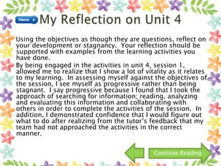 Using the objectives as though they are questions, reflect on
your development or stagnancy. Your reflection should be
supported with examples from the learning activities you
have done.
By being engaged in the activities in unit 4, session 1,
allowed me to realize that I show a lot of vitality as it relates
to my learning. In assessing myself against the objectives of
the session, I see myself as progressive rather than being
stagnant. I say progressive because I found that I took the
approach of searching for information; reading, analyzing
and evaluating this information and collaborating with
others in order to complete the activities of the session. In
addition, I demonstrated confidence that I would figure out
what to do after realizing from the tutor’s feedback that my
team had not approached the activities in the correct
manner.
Continue Reading
 