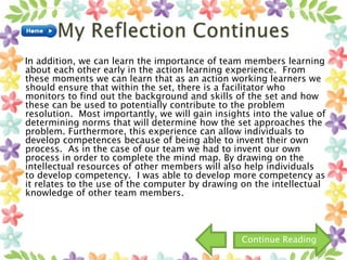 In addition, we can learn the importance of team members learning
about each other early in the action learning experience. From
these moments we can learn that as an action working learners we
should ensure that within the set, there is a facilitator who
monitors to find out the background and skills of the set and how
these can be used to potentially contribute to the problem
resolution. Most importantly, we will gain insights into the value of
determining norms that will determine how the set approaches the
problem. Furthermore, this experience can allow individuals to
develop competences because of being able to invent their own
process. As in the case of our team we had to invent our own
process in order to complete the mind map. By drawing on the
intellectual resources of other members will also help individuals
to develop competency. I was able to develop more competency as
it relates to the use of the computer by drawing on the intellectual
knowledge of other team members.
Continue Reading
 