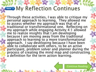 Through these activities, I was able to critique my
personal approach to learning. They allowed me
to assess whether my approach was that of a
traditional or transformational one. Reflecting on
my approach while engaging Activity 4:1 allowed
me to realize insights that I am developing
because I am moving away from the traditional
approach to learning to a more transformational
approach. I say developing because I have been
able to collaborate with others, to be an active
participant, problem solver and planner during the
process of creating the mind map and constructing
a definition for the term action learning.
Continue Reading
 