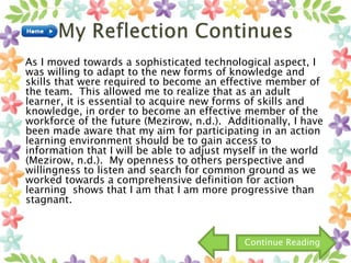 As I moved towards a sophisticated technological aspect, I
was willing to adapt to the new forms of knowledge and
skills that were required to become an effective member of
the team. This allowed me to realize that as an adult
learner, it is essential to acquire new forms of skills and
knowledge, in order to become an effective member of the
workforce of the future (Mezirow, n.d.). Additionally, I have
been made aware that my aim for participating in an action
learning environment should be to gain access to
information that I will be able to adjust myself in the world
(Mezirow, n.d.). My openness to others perspective and
willingness to listen and search for common ground as we
worked towards a comprehensive definition for action
learning shows that I am that I am more progressive than
stagnant.
Continue Reading
 