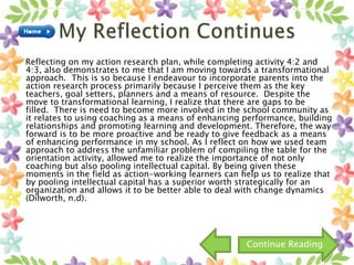 Reflecting on my action research plan, while completing activity 4:2 and
4:3, also demonstrates to me that I am moving towards a transformational
approach. This is so because I endeavour to incorporate parents into the
action research process primarily because I perceive them as the key
teachers, goal setters, planners and a means of resource. Despite the
move to transformational learning, I realize that there are gaps to be
filled. There is need to become more involved in the school community as
it relates to using coaching as a means of enhancing performance, building
relationships and promoting learning and development. Therefore, the way
forward is to be more proactive and be ready to give feedback as a means
of enhancing performance in my school. As I reflect on how we used team
approach to address the unfamiliar problem of compiling the table for the
orientation activity, allowed me to realize the importance of not only
coaching but also pooling intellectual capital. By being given these
moments in the field as action-working learners can help us to realize that
by pooling intellectual capital has a superior worth strategically for an
organization and allows it to be better able to deal with change dynamics
(Dilworth, n.d).
Continue Reading
 
