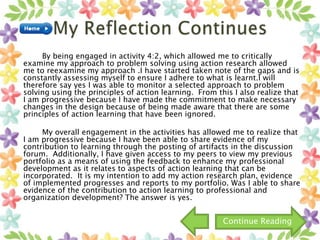 By being engaged in activity 4:2, which allowed me to critically
examine my approach to problem solving using action research allowed
me to reexamine my approach .I have started taken note of the gaps and is
constantly assessing myself to ensure I adhere to what is learnt.I will
therefore say yes I was able to monitor a selected approach to problem
solving using the principles of action learning. From this I also realize that
I am progressive because I have made the commitment to make necessary
changes in the design because of being made aware that there are some
principles of action learning that have been ignored.
My overall engagement in the activities has allowed me to realize that
I am progressive because I have been able to share evidence of my
contribution to learning through the posting of artifacts in the discussion
forum. Additionally, I have given access to my peers to view my previous
portfolio as a means of using the feedback to enhance my professional
development as it relates to aspects of action learning that can be
incorporated. It is my intention to add my action research plan, evidence
of implemented progresses and reports to my portfolio. Was I able to share
evidence of the contribution to action learning to professional and
organization development? The answer is yes.
Continue Reading
 