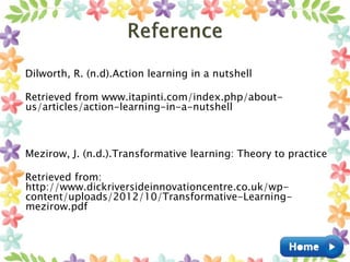 Dilworth, R. (n.d).Action learning in a nutshell
Retrieved from www.itapinti.com/index.php/about-
us/articles/action-learning-in-a-nutshell
Mezirow, J. (n.d.).Transformative learning: Theory to practice
Retrieved from:
http://www.dickriversideinnovationcentre.co.uk/wp-
content/uploads/2012/10/Transformative-Learning-
mezirow.pdf
 